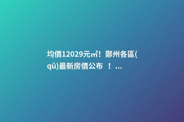 均價12029元/㎡！鄭州各區(qū)最新房價公布！購房前需要注意哪些事？